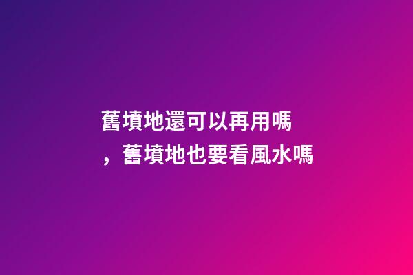 舊墳地還可以再用嗎，舊墳地也要看風水嗎